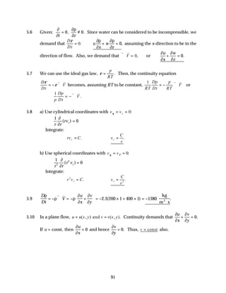 91
5.6 Given:
∂
∂
∂ρ
∂
t z
= ≠
0 0
, . Since water can be considered to be incompressible, we
demand that
D
Dt
ρ
= 0. ∴u
x
w
z
∂ρ
∂
∂ρ
∂
+ = 0, assuming the x-direction to be in the
direction of flow. Also, we demand that
v v
∇ ⋅ =
V 0, or
∂
∂
∂
∂
u
x
w
z
+ = 0.
5.7 We can use the ideal gas law, ρ =
p
RT
. Then, the continuity equation
D
Dt
V
ρ
ρ
= − ∇ ⋅
v v
becomes, assuming RT to be constant,
1
RT
Dp
Dt
p
RT
V
= − ∇ ⋅
v v
or
1
p
Dp
Dt
V
= −∇ ⋅
v v
.
5.8 a) Use cylindrical coordinates with v vz
θ = = 0:
1
0
r r
rvr
∂
∂
( ) =
Integrate:
rv C
r = . ∴ =
v
C
r
r .
b) Use spherical coordinates with v v
θ φ
= = 0:
1
0
2
2
r r
r vr
∂
∂
( ) =
Integrate:
r v C
r
2
= . ∴ =
v
C
r
r 2
.
5.9
D
Dt
V
u
x
v
y
ρ
ρ ρ
∂
∂
∂
∂
= − ∇ ⋅ = − +





 = − × + × = −
⋅
v v
2 3 200 1 400 1 1380
. ( ) .
kg
m s
3
5.10 In a plane flow, u u x y v v x y
= =
( , ) ( , ).
and Continuity demands that
∂
∂
∂
∂
u
x
v
y
+ = 0.
If u
u
x
= =
const, then
∂
∂
0 and hence
∂
∂
v
y
= 0. Thus, v = const also.
 