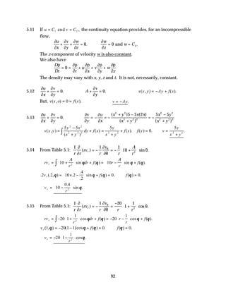 92
5.11 If u C v C
= =
1 2
and , the continuity equation provides, for an incompressible
flow,
∂
∂
∂
∂
∂
∂
∂
∂
u
x
v
y
w
z
w
z
w C
+ + = ∴ = =
0 0 3
. .
and
The z-component of velocity w is also constant.
We also have
D
Dt t
u
x
v
y
w
z
ρ ∂ρ
∂
∂ρ
∂
∂ρ
∂
∂ρ
∂
= = + + +
0
The density may vary with x, y, z and t. It is not, necessarily, constant.
5.12
∂
∂
∂
∂
u
x
v
y
+ = 0. ∴ + =
A
v
y
∂
∂
0. ∴ = − +
v x y Ay f x
( , ) ( ).
But, v x o f x
( , ) ( ).
= =
0 ∴ = −
v Ay.
5.13
∂
∂
∂
∂
u
x
v
y
+ = 0. ∴ = − = −
+ −
+
= −
−
+
∂
∂
∂
∂
v
y
u
x
x y x x
x y
x y
x y
( )5 ( )
( ) ( )
2 2
2 2 2
2 2
2 2 2
5 2 5 5
∴ =
−
+
+ =
+
+ = ∴ =
+
∫
v x y
y x
x y
dy f x
y
x y
f x f x v
y
x y
( , )
( )
( ) ( ). ( ) . .
5 5 5
0
5
2 2
2 2 2 2 2 2 2
5.14 From Table 5.1:
1 1 1
10
4
2
r r
rv
r
v
r r
r
∂
∂
∂
∂θ
θ
θ
( )
.
sin .
= − = − +






∴ = +





 + = −





 +
∫
rv
r
dr f r
r
f
r 10
4
10
4
2
.
sin ( )
.
sin ( ).
θ θ θ θ
. (. , ) .
.
.
sin ( ) . ( ) .
2 2 10 2
4
2
0 0
v f f
r θ θ θ θ
= × −





 + = ∴ =
∴ = −






v
r
r 10
0 4
2
.
sin .
θ
5.15 From Table 5.1:
1 1 20
1
1
2
r r
rv
r
v
r r
r
∂
∂
∂
∂θ
θ
θ
( ) cos .
= − =
−
+






∴ = − +





 + = − −





 +
∫
rv
r
dr f r
r
f
r 20 1
1
20
1
2
cos ( ) cos ( ).
θ θ θ θ
v f f
r ( , ) ( )cos ( ) . ( ) .
1 20 1 1 0 0
θ θ θ θ
= − − + = ∴ =
∴ = − −






v
r
r 20 1
1
2
cos .
θ
 