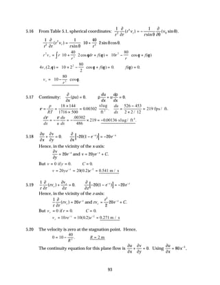 93
5.16 From Table 5.1, spherical coordinates:
1 1
2
2
r r
r v
r
v
r
∂
∂ θ
∂
∂θ
θ
θ
( )
sin
( sin ).
= −
∴ = +






1 1
10
40
2
2
2
3
r r
r v
r r
r
∂
∂ θ
θ θ
( )
sin
sin cos .
∴ = +





 + = −





 +
∫
r v r
r
dr f r
r
f
r
2
3
2
10
40
2 10
80
cos ( ) cos ( )
θ θ θ θ
4 2 10 2
80
2
0 0
2
v f f
r ( , ) cos ( ) . ( ) .
θ θ θ θ
= × −





 + = ∴ =
∴ = −






v
r
r 10
80
3
cos .
θ
5.17 Continuity:
∂
∂
ρ ρ
ρ
x
u
du
dx
u
d
dx
( ) . .
= ∴ + =
0 0
ρ = =
×
×
= =
−
×
=
p
RT
du
dx
18 144
1716 500
0 00302
526 453
2 2 12
219
3
. .
/
slug
ft
fps / ft.
∴ = − = − × = −
d
dx u
du
dx
ρ ρ .
. .
00302
486
219 0 00136 slug/ ft 4
5.18 [ ]
∂
∂
∂
∂
∂
∂
u
x
v
y x
e e
x x
+ = − − = −
− −
0 20 1 20
. ( )
Hence, in the vicinity of the x-axis:
∂
∂
v
y
e v ye C
x x
= = +
− −
20 20
and .
But v y C
= = ∴ =
0 0 0
if . .
v ye e
x
= = =
− −
20 20 0 2 0
2
( . ) .541 m / s
5.19 [ ]
1
0 20 1 20
r r
rv
v
z z
e e
r
z z z
∂
∂
∂
∂
∂
∂
( ) . ( )
+ = − − = −
− −
Hence, in the vicinity of the z-axis:
1
20
2
20
2
r r
rv e rv
r
e C
r
z
r
z
∂
∂
( ) .
= = +
− −
and
But v r C
r = = ∴ =
0 0 0
if . .
v re e
r
z
= = =
− −
10 10 0 2 0 271
2
( . ) . m / s
5.20 The velocity is zero at the stagnation point. Hence,
0 10
40
2
2
= − ∴ =
R
R
. m
The continuity equation for this plane flow is
∂
∂
∂
∂
u
x
v
y
+ = 0. Using
∂
∂
u
x
x
= −
80 3
,
 