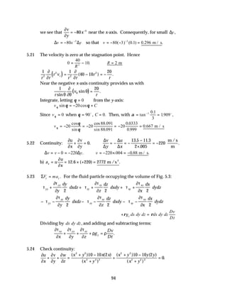 94
we see that
∂
∂
v
y
x
= − −
80 3
near the x-axis. Consequently, for small ∆y,
∆ ∆
v x y
= − −
80 3
so that v = − − =
−
80 3 0 1 0 296
3
( ) ( . ) . .
m / s
5.21 The velocity is zero at the stagnation point. Hence
0
40
10 2
2
= − ∴ =
R
R
. m
( )
1 1
40 10
20
2
2
2
2
r r
r v
r r
r
r
r
∂
∂
∂
∂
= − = −
( ) .
Near the negative x-axis continuity provides us with
( )
1 20
r
v
r
sin
sin .
θ
∂
∂θ
θ
θ =
Integrate, letting θ = 0 from the y-axis:
v C
θ θ θ
sin cos
= − +
20
Since vθ = 0 when θ = =
90 0
o
, .
C Then, with α = =
−
tan
.
. ,
1 0 1
3
1909o
vθ
θ
θ
= − = − = − =
20 20
88 091
88 091
20
0 0333
0 999
0 667
cos
sin
cos .
sin .
.
.
. m / s
5.22 Continuity:
∂
∂
∂
∂
u
x
v
y
v
y
u
x
+ = ∴ = − = −
−
×
= −
0
13 5 11 3
2 005
220
.
. .
.
.
m /s
m
∆
∆
∆
∆
∴ = − = − ∴ = − × = −
∆ ∆
v v y v
0 220 220 004 0 88
. . . .
m / s
b) a u
u
x
x = = × + =
∂
∂
12 6 220 2772
. ( ) .
m /s2
5.23 ΣF ma
y y
= . For the fluid particle occupying the volume of Fig. 5.3:
τ
∂τ
∂
τ
∂τ
∂
τ
∂τ
∂
yy
yy
zy
zy
xy
xy
y
dy
dxdz
z
dz
dxdy
x
dx
dydz
+





 + +





 + +






2 2 2
− −





 − −





 − −






τ
∂τ
∂
τ
∂τ
∂
τ
∂τ
∂
yy
yy
zy
zy
xy
xy
y
dy
dxdz
z
dz
dxdy
x
dx
dydz
2 2 2
+ =
ρ ρ
g dx dy dz dx dy dz
Dv
Dt
y
Dividing by dx dy dz, and adding and subtracting terms:
∂τ
∂
∂τ
∂
∂τ
∂
ρ ρ
xy yy zy
y
x y z
g
Dv
Dt
+ + + = .
5.24 Check continuity:
∂
∂
∂
∂
∂
∂
u
x
v
y
w
z
x y x x
x y
x y y y
x y
+ + =
+ −
+
+
+ −
+
=
( )10 ( )
( )
( )10 ( )
( )
.
2 2
2 2 2
2 2
2 2 2
10 2 10 2
0
 