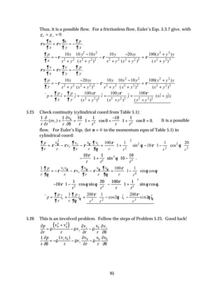95
Thus, it is a possible flow. For a frictionless flow, Euler’s Eqs. 5.3.7 give, with
g g
x y
= = 0:
.
u u p
u v
x y x
∂ ∂ ∂
ρ ρ
∂ ∂ ∂
+ = −
2 2 2 2
2 2 2 2 2 2 2 2 2 2 2 2 3
10 10 10 10 20 100( )
( ) ( ) ( )
p x y x y xy x y y
x x y x y x y x y x y
∂
ρ ρ ρ
∂
− − +
∴ = − − =
+ + + + +
.
v v p
u v
x y y
∂ ∂ ∂
ρ ρ
∂ ∂ ∂
+ = −
2 2 2 2
2 2 2 2 2 2 2 2 2 2 2 2 3
10 20 10 10 10 100( )
( ) ( ) ( )
p x xy y x y x y y
y x y x y x y x y x y
∂
ρ ρ ρ
∂
− − +
∴ = − − =
+ + + + +
2 2 2 2 2 2 2 2 2
100 100 100
ˆ ˆ ˆ ˆ ˆ ˆ
( ).
( ) ( ) ( )
p p x y
p i j i j xi yj
x y x y x y x y
∂ ∂ ρ ρ ρ
∂ ∂
∴∇ = + = + = +
+ + +
v
5.25 Check continuity (cylindrical coord from Table 5.1):
1 1 10
1
1 10
1
1
0
2 2
r r
rv
r
v
r r r r
r
∂
∂
∂
∂θ
θ θ
θ
( ) cos cos .
+ = +





 +
−
+





 = ∴It is a possible
flow. For Euler’s Eqs. (let ν = 0 in the momentum eqns of Table 5.1) in
cylindrical coord:
2
2
2 2
2 2 3
100 1 1 20
1 sin 10 1 cos
r r
r
v v
v v
p
v
r r r r r r r r
θ θ
∂ ∂
∂ ρ
ρ ρ ρ θ ρ θ
∂ ∂ ∂θ
     
= − − = + − −
     
     
− +





 −






10
1
1
10
10
2
2
2
ρ
θ
r r r
sin .
4
1 100 1
1 sin cos
r
r
v v v v v
p
v
r r r r r r
θ θ θ θ
∂ ∂
∂ ρ
ρ ρ ρ θ θ
∂θ ∂ ∂θ
 
= − − − = −
 
 
− −











 − +






10 1
1 20 100
1
1
2 3 2
2
ρ θ θ
ρ
θ θ
r r r r
cos sin sin cos .
3 2 3
1 200 1 200
ˆ ˆ ˆ ˆ
cos2 sin2
r r
p p
p i i i i
r r r r r
θ θ
∂ ∂ ρ ρ
θ θ
∂ ∂θ
 
∴∇ = + = − −
 
 
v
5.26 This is an involved problem. Follow the steps of Problem 5.25. Good luck!
( )
∂
∂
ρ ρ
∂
∂
ρ
∂
∂θ
θ φ θ
p
r
v v
r
v
v
r
v
r
v
r
r r
=
+
− −
2 2
1
r
p v v
r
v
v
r
v
r
v
r
r
∂
∂θ
ρ ρ
∂
∂
ρ
∂
∂θ
θ θ θ θ
= − − −
( )
 