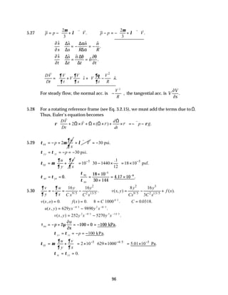 96
5.27
2 2
. .
3 3
p p V p p V
µ µ
λ λ
   
∴ = − + ∇ ⋅ ∴ − = − + ∇ ⋅
   
   
v v v v
∂
∂
$ $ $ $
.
s
s
s
s
n
R
n
R
≅ = − = −
∆
∆
∆α
∆α
∂
∂
∂θ
∂
$ $ $
$ .
s
t
s
t
n
t
n
t
≅ = =
∆
∆
∆θ
∆
2
ˆ ˆ.
DV V V V
V s V n
Dt t s t R
∂ ∂ ∂θ
∂ ∂ ∂
 
 
∴ = + + −
 
   
   
v
For steady flow, the normal acc. is −






V
R
2
, the tangential acc. is V
V
s
∂
∂
.
5.28 For a rotating reference frame (see Eq. 3.2.15), we must add the terms due to
v
Ω.
Thus, Euler’s equation becomes
2 ( ) .
DV d
V r r p g
Dt dt
ρ ρ
 
Ω
+ Ω × + Ω × Ω × + × =−∇ −
 
 
v v
v v v v v
v v v
5.29 2
xx
u
p
x
∂
τ µ
∂
= − + V
λ
+ ∇ ⋅
v v
30 psi.
= −
τ τ
yy zz p
= = − = −30 psi.
xy
u v
y x
∂ ∂
τ µ
∂ ∂
= + 5 5
.1
10 30 1440 18 10 psf.
12
− −
   
= − × = ×
   
 
 
τ τ
τ
τ
xz yz
xx
= = =
×
×
= ×
−
−
0
18 10
30 144
4 17 10
5
8
. . .
xy
5.30
2 2 3
9/5 2 13/5 9/5 2 13/5
16 16 8 16
. ( , ) ( ).
3
v u y y y y
v x y f x
y x C x C x Cx C x
∂ ∂
∂ ∂
= − = − ∴ = − +
v x o f x C C
( , ) . ( ) . . . .
/
= ∴ = = ∴ =
0 0 8 1000 0 0318
4 5
∴ = −
− −
u x y yx y x
( , ) .
/
629 9890
4/ 5 2 8 5
v x y y x y x
( , ) .
/ /
= −
− −
252 5270
2 9 5 3 13 5
τ µ
∂
∂
xx p
u
x
= − + = − + = −
2 100 0 100 kPa.
τ τ
yy zz p
= = − = −100 kPa.
5 4/5 5
2 10 629 1000 5.01 10 Pa.
xy
u v
y x
∂ ∂
τ µ
∂ ∂
− − −
   
= + = × × = ×
   
 
τ τ
xz yz
= = 0.
 