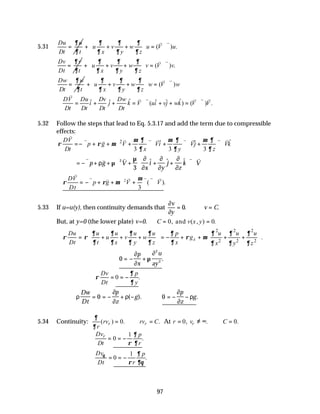 97
5.31
Du u
Dt t
∂
∂
= ( ) .
u v w u V u
x y z
∂ ∂ ∂
∂ ∂ ∂
 
+ + + = ⋅∇
 
 
v v
Dv v
Dt t
∂
∂
= ( ) .
u v w v V v
x y z
∂ ∂ ∂
∂ ∂ ∂
 
+ + + = ⋅∇
 
 
v v
Dw w
Dt t
∂
∂
= ( )
u v w w V w
x y z
∂ ∂ ∂
∂ ∂ ∂
 
+ + + = ⋅∇
 
 
v v
ˆ ˆ
ˆ ˆ ˆ ˆ
( ) ( ) .
DV Du Dv Dw
i j k V ui vj wk V V
Dt Dt Dt Dt
∴ = + + = ⋅∇ + + = ⋅∇
v
v v v v v
5.32 Follow the steps that lead to Eq. 5.3.17 and add the term due to compressible
effects:
2 ˆ
ˆ ˆ
3 3 3
DV
p g V Vi Vj Vk
Dt x y z
µ ∂ µ ∂ µ ∂
ρ ρ µ
∂ ∂ ∂
=−∇ + + ∇ + ∇ ⋅ + ∇ ⋅ + ∇ ⋅
v
v v v v v v v v
v
= −∇ + + + + +





∇ ⋅
v v v v v
p g V
x
i
y
j
z
k V
ρ µ∇
µ ∂
∂
∂
∂
∂
∂
2
3
$ $ $
∴ = −∇ + + ∇ + ∇ ∇ ⋅
ρ ρ µ
µ
DV
Dt
p g V V
v
v v v v v v
2
3
( ).
5.33 If u=u(y), then continuity demands that
∂
∂
v
y
v C
= ∴ =
0. .
But, at y=0 (the lower plate) v=0. ∴ = =
C v x y
0 0
, ( , ) .
and
2 2 2
2 2 2
.
x
u u u
Du u u u u p
u v w g
Dt t x y z x x y z
∂ ∂ ∂
∂ ∂ ∂ ∂ ∂
ρ ρ ρ µ
∂ ∂ ∂ ∂ ∂ ∂ ∂ ∂
 
 
∴ = + + + = − + + + +
 
   
   
∴ = − +
0
2
2
∂
∂
µ
∂
p
x
u
ay
.
0 .
Dv p
Dt y
∂
ρ
∂
= = −
ρ
∂
∂
ρ
∂
∂
ρ
Dw
Dt
p
z
g
p
z
g
= = − + − ∴ = − −
0 0
( ). .
5.34 Continuity: ( ) 0. .
r r
rv rv C
r
∂
∂
= ∴ = At 0, . 0.
r
r v C
= ≠ ∞ ∴ =
1
0 .
r
Dv p
Dt r
∂
ρ ∂
= = −
1
0 .
Dv p
Dt r
θ ∂
ρ ∂θ
= = −
 