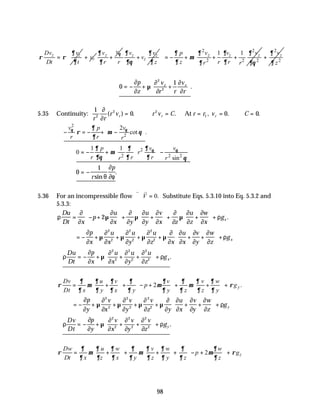 98
z z
Dv v
Dt t
∂
ρ ρ
∂
= r
v
+ z
v
v
r
θ
∂
∂
+ z z
z
v v
v
r z
∂ ∂
∂θ ∂
+
2 2
2 2 2
1 1
z z z
v v v
p
z r r
r r
∂ ∂ ∂
∂
µ
∂ ∂
∂ ∂θ
 
  = − + + +
 
 
2
2
z
v
z
∂
∂
+
 
 
 
 
∴ = − + +






0
1
2
2
∂
∂
µ
∂
∂
∂
∂
p
z
v
r r
v
r
z z
.
5.35 Continuity:
1
0 0 0
2
2 2
1
r r
r v r v C r r v C
r r r
∂
∂
( ) . . , . .
= ∴ = = = ∴ =
At
2
2
2
cot .
v v
p
r r r
θ θ
∂
ρ µ θ
∂
 
− = − + −
 
 
2
2 2 2
1 1
0
sin
v v
p
r
r r r
r r
θ θ
∂
∂ ∂
µ
∂θ ∂ ∂ θ
 
 
= − + −
 
 
 
 
0
1
= −
r
p
sin
.
θ
∂
∂φ
5.36 For an incompressible flow
v v
∇⋅ =
V 0. Substitute Eqs. 5.3.10 into Eq. 5.3.2 and
5.3.3:
ρ
∂
∂
µ
∂
∂
∂
∂
µ
∂
∂
∂
∂
∂
∂
µ
∂
∂
∂
∂
ρ
Du
Dt x
p
u
x y
u
y
v
x z
u
z
w
x
gx
= − +





 + +





 + +





 +
2 .
= − + + + + + +





 +
∂
∂
µ
∂
∂
µ
∂
∂
µ
∂
∂
µ
∂
∂
∂
∂
∂
∂
∂
∂
ρ
p
x
u
x
u
y
u
z x
u
x
v
y
w
z
gx
2
2
2
2
2
2
∴ = − + + +





 +
ρ
∂
∂
µ
∂
∂
∂
∂
∂
∂
ρ
Du
Dt
p
x
u
x
u
y
u
z
gx
2
2
2
2
2
2
.
2 .
y
Dv u v v v w
p g
Dt x y x y y z z y
∂ ∂ ∂ ∂ ∂ ∂ ∂ ∂
ρ µ µ µ ρ
∂ ∂ ∂ ∂ ∂ ∂ ∂ ∂
     
= + + − + + + +
     
     
= − + + + + + +





 +
∂
∂
µ
∂
∂
µ
∂
∂
µ
∂
∂
µ
∂
∂
∂
∂
∂
∂
∂
∂
ρ
p
y
v
x
v
y
v
z y
u
x
v
y
w
z
gy
2
2
2
2
2
2
∴ = − + + +





 +
ρ
∂
∂
µ
∂
∂
∂
∂
∂
∂
ρ
Dv
Dt
p
y
v
x
v
y
v
z
gy
2
2
2
2
2
2
.
2 z
Dw u w v w w
p g
Dt x z x y z y z z
∂ ∂ ∂ ∂ ∂ ∂ ∂ ∂
ρ µ µ µ ρ
∂ ∂ ∂ ∂ ∂ ∂ ∂ ∂
 
   
= + + + + − + +
 
   
   
 
 