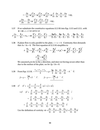 99
= − + + + + + +





 +
∂
∂
µ
∂
∂
µ
∂
∂
µ
∂
∂
µ
∂
∂
∂
∂
∂
∂
∂
∂
ρ
p
z
w
x
w
y
w
z z
u
x
v
y
w
z
gz
2
2
2
2
2
2
∴ = − + + +





 +
ρ
∂
∂
µ
∂
∂
∂
∂
∂
∂
ρ
Dw
Dt
p
z
w
x
w
y
w
z
gz
2
2
2
2
2
2
.
5.37 If we substitute the constitutive equations (5.3.10) into Eqs. 5.3.2 and 5.3.3., with
µ µ
= ( , , )
x y z we arrive at
2 2 2
2 2 2
2
x
Du p u u u u u v u w
g
Dt x x x y y x z z x
x y z
∂ ∂ ∂ ∂ ∂µ ∂ ∂µ ∂ ∂ ∂µ ∂ ∂
ρ ρ µ
∂ ∂ ∂ ∂ ∂ ∂ ∂ ∂ ∂
∂ ∂ ∂
     
= − + + + + + + + + +
     
   
 
 
5.38 If plane flow is only parallel to the plate, v w
= = 0. Continuity then demands
that ∂ ∂
u x
/ .
= 0 The first equation of (5.3.14) simplifies to
u u
u
t x
∂ ∂
ρ
∂ ∂
+ v
+
u
w
y
∂
∂
+
u p
z x
∂ ∂
∂ ∂
 
= −
 
 
x
g
ρ
+
2
2
u
x
∂
µ
∂
+
2 2
2 2
u u
y z
∂ ∂
∂ ∂
+ +
 
 
 
 
2
2
u u
t y
∂ ∂
ρ µ
∂ ∂
=
We assumed g to be in the y-direction, and since no forcing occurs other than
due to the motion of the plate, we let ∂ ∂
p x
/ .
= 0
5.39 From Eqs. 5.3.10, −
+ +
= − + +





 − ∇ ⋅
τ τ τ µ ∂
∂
∂
∂
∂
∂
λ
xx yy zz
p
u
x
v
y
w
z
V
3
2
3
v v
.
2 2
. .
3 3
p p V p p V
µ µ
λ λ
   
∴ = − + ∇ ⋅ ∴ − = − + ∇ ⋅
   
   
v v v v
5.40 ˆ
ˆ ˆ
( ) ( )
V V u v w ui vj wk
x y z
 
∂ ∂ ∂
⋅∇ = + + + +
 
∂ ∂ ∂
 
v v
ˆ
( )
w w w v v v
V V u v w u v w i
y x y z z x y z
 
   
∂ ∂ ∂ ∂ ∂ ∂ ∂ ∂
∇ ⋅∇ = + + − + +
 
   
∂ ∂ ∂ ∂ ∂ ∂ ∂ ∂
   
 
×
v v
ˆ
u u u w w w
u v w u v w j
z x y z x x y z
 
   
∂ ∂ ∂ ∂ ∂ ∂ ∂ ∂
+ + + − + +
 
   
∂ ∂ ∂ ∂ ∂ ∂ ∂ ∂
   
 
ˆ
v v v u u u
u v w u v w k
x x y z y x y z
 
   
∂ ∂ ∂ ∂ ∂ ∂ ∂ ∂
+ + + − + +
 
   
∂ ∂ ∂ ∂ ∂ ∂ ∂ ∂
   
 
Use the definition of vorticity: ˆ
ˆ ˆ
( ) ( ) ( )
w v u w v u
i j k
y z z x x y
ω
∂ ∂ ∂ ∂ ∂ ∂
= − + − + −
∂ ∂ ∂ ∂ ∂ ∂
v
 