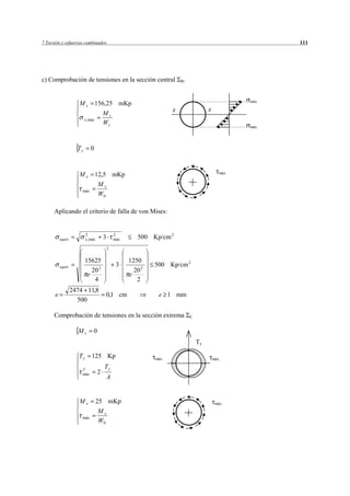 7 Torsión y esfuerzos combinados                                                                        111




c) Comprobación de tensiones en la sección central                      B.



                                                                                                  máx
                     Mz            156,25 mKp
                                                                    z                 z
                                       Mz
                         x , máx
                                       Wz
                                                                                                  máx




                    Ty       0



                     Mx            12,5 mKp                                                 máx

                                   Mx
                      máx
                                   W0

      Aplicando el criterio de falla de von Mises:


                         2                     2
          equiv          x , máx       3       máx      500 Kp/cm 2
                                           2


                         15625                       1250
          equiv                                 3             500 Kp/cm 2
                            20 2                       20 2
                          e                          e
                             4                          2
                  2474 11,8
      e                                0,1 cm                  e 1 mm
                    500

      Comprobación de tensiones en la sección extrema                        C


                    Mz         0
                                                                                 Ty

                    Ty        125 Kp                          máx                         máx

                      T
                                       Ty
                      máx          2
                                           A


                     Mx            25 mKp                                                  máx
                                   Mx
                      máx
                                   W0
 