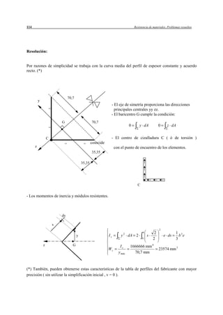 114                                                                                      Resistencia de materiales. Problemas resueltos




Resolución:


Por razones de simplicidad se trabaja con la curva media del perfil de espesor constante y acuerdo
recto. (*)




                                      70,7
          y
                                                                     - El eje de simetría proporciona las direcciones
                      =                                                principales centrales yy zz.
                                                                     - El baricentro G cumple la condición:
                              G                          70,7
                      =
                                                                                     0       y dA           0      z dA


                  C                                                  - El centro de cizalladura C ( ó de torsión )
                                  =               =      coincide
      z                                                                  con el punto de encuentro de los elementos.
                                                         35,35

                                                 35,35




                                                                                           C


- Los momentos de inercia y módulos resistentes.



                              ds

                          s
                                                                                                            2
                                                                                 2
                                                                                               b        2                 1 3
                                             y                      Iz       y       dA 2          s            e ds        b e
                                                                                               0       2                  3
              z                          G                                  Iz       1666666 mm 4
                                                                    Wz                                      23574 mm 3
                                                                           y máx       70,7 mm



(*) También, pueden obtenerse estas características de la tabla de perfiles del fabricante con mayor
precisión ( sin utilizar la simplificación inicial , v = 0 ).
 