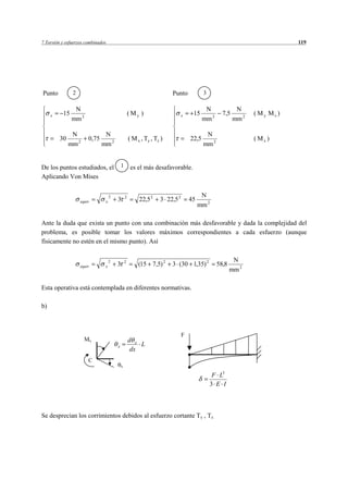 7 Torsión y esfuerzos combinados                                                                                          119




Punto          2                                                       Punto            3

                N                                                                        N              N
     x    15                                       ( My )                    x    15             7,5          ( My Mz )
               mm 2                                                                     mm 2           mm 2

               N               N                                                         N
         30            0,75                        ( M x , Ty , Tz )             22,5                         ( Mx )
              mm 2            mm 2                                                      mm 2


De los puntos estudiados, el               1        es el más desafavorable.
Aplicando Von Mises


                                   2           2                                       N
                   equiv       x       3                22,5 2    3 22,5 2       45
                                                                                      mm 2

Ante la duda que exista un punto con una combinación más desfavorable y dada la complejidad del
problema, es posible tomar los valores máximos correspondientes a cada esfuerzo (aunque
físicamente no estén en el mismo punto). Así


                                   2           2                                                       N
                   equiv       x       3                (15 7,5) 2     3 (30 1,35) 2           58,8
                                                                                                      mm 2

Esta operativa está contemplada en diferentes normativas.

b)



                                                                             F
                      Mx                           d x
                                       x               L
                                                    dx
                       C
                                           x

                                                                                             F L3
                                                                                            3 E I



Se desprecian los corrimientos debidos al esfuerzo cortante Ty , Tz.
 
