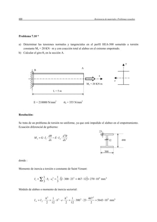 122                                                                     Resistencia de materiales. Problemas resueltos




Problema 7.10 *

a) Determinar las tensiones normales y tangenciales en el perfil HEA-500 sometido a torsión
   constante Mx = 20 KN · m y con coacción total al alabeo en el extremo empotrado.
b) Calcular el giro x en la sección A.


                                                                                                           y
                                                            A
              B

                                                                            x
                                                                                              z
                                                                  Mx = 20 KN·m

                                   L=5m



              E = 210000 N/mm2               e    = 355 N/mm2



Resolución:

Se trata de un problema de torsión no uniforme, ya que está impedido el alabeo en el empotramiento.
Ecuación diferencial de gobierno:
                                                                             23
                                            3
                              d            d
              Mx   G It             E Iw
                              dx           dx 3                                          12           490



                                                                                   300


donde :

Momento de inercia a torsión o constante de Saint Venant:

                        1             1
              It          bi ei3        2 300 23 3       467 12     270 10 4 mm 4
                        3             3

Módulo de alabeo o momento de inercia sectorial:


                         h2         1 3   h2         1          467 2
              Iw   If                 b e              300 3 23            5643 10 9 mm 6
                         2         12     2         12            2
 