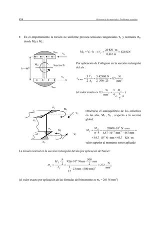 124                                                                             Resistencia de materiales. Problemas resueltos




      En el empotramiento la torsión no uniforme provoca tensiones tangenciales                            w       y normales    w,

      donde Mt2 Mx :

                                                                                            20 KN m
                               max                              Mt2 = Vf · h      Vf                         42,8 KN
                                          Vf                                                 0,467 m


              Mt2                                           Por aplicación de Collignon en la sección rectangular
                              Sección B
 h = 467                                                    del ala :


                                          Vf                          3 Vf      3 42800 N                 N
                                                              w max                                9,3
                                                                      2 Af      2 300 23                 mm 2

                              max
                                                                                         N         3 Mx
                                                            (el valor exacto es 9,3                       )
                                                                                        mm 2       4 b
                                                                                                    e   h
                                                                                                      2


                               w
                                               Mf
                                                                      Obsérvese el autoequilibrio de los esfuerzos
                                                         Vf
                                                                      en las alas, Mf , Vf , respecto a la sección
              w
                                                                      global:


                          w                                                    M t2          20000 10 3 N mm
                                     Mf                               Mf                            4          1
                                                                                  h    4,57 10          mm          467 mm
                                                       Vf
                                                                                        6
                                                                               93,7 10 N mm 93,7 KN m
                     w                                                valor superior al momento torsor aplicado

La tensión normal en la sección rectangular del ala por aplicación de Navier:

                                          b                            300
                                Mf              93,6 10 6 Nmm              mm
                                          2                             2                    N
                          w                                                           272
                                     If              1                                      mm 2
                                                       23 mm (300 mm) 3
                                                    12

(el valor exacto por aplicación de las fórmulas del bimomento es                  w   = 261 N/mm2 )
 