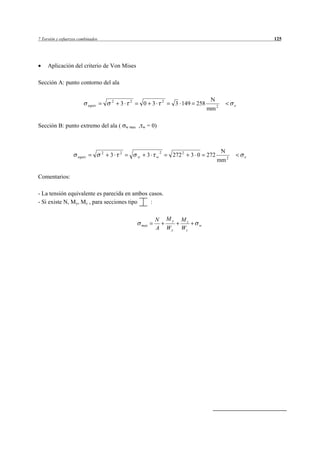 7 Torsión y esfuerzos combinados                                                                                       125




     Aplicación del criterio de Von Mises

Sección A: punto contorno del ala


                                         2         2                         2                     N
                             equiv           3               0 3                      3 149 258                e
                                                                                                  mm 2

Sección B: punto extremo del ala (               w max   ,   w   = 0)



                                     2       2                           2                               N
                     equiv               3               w       3   w            272 2     3 0   272              e
                                                                                                        mm 2

Comentarios:

- La tensión equivalente es parecida en ambos casos.
- Si existe N, My, Mz , para secciones tipo    :

                                                                     N           My    Mz
                                                             max                              w
                                                                     A           Wy    Wz
 