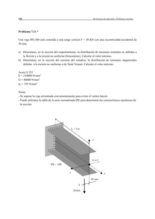 126                                                               Resistencia de materiales. Problemas resueltos




Problema 7.11 *

Una viga IPE-300 está sometida a una carga vertical F = 30 KN con una excentricidad accidental de
50 mm.

a) Determinar, en la sección del empotramiento, la distribución de tensiones normales x debidas a
   la flexión y a la torsión no uniforme (bimomento). Calcular el valor máximo.
b) Determinar, en la sección del extremo del voladizo, la distribución de tensiones tangenciales
   debidas a la torsión no uniforme o de Saint Venant. Calcular el valor máximo.

Acero S 355
E = 210000 N/mm2
G = 80000 N/mm2
             2
 e = 355 N/mm



Notas:
- Se supone la viga arriostrada convenientemente para evitar el vuelco lateral.
- Puede utilizarse la tabla de la serie normalizada IPE para determinar las características mecánicas de
  la sección.




                                                 L=3m



                                                                 y




                                                                 G    C
                            IPE - 300


                                             z                                x

                                                                50 mm

                                                     F

                                                 30 KN
 