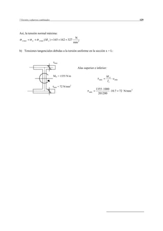 7 Torsión y esfuerzos combinados                                                                   129




Así, la tensión normal máxima:
                                                        N
  x max      w      x max ( M z )   165 162 327
                                                       mm 2

b) Tensiones tangenciales debidas a la torsión uniforme en la sección x = L:


                                    max

                                                         Alas superior e inferior:

                                    Mt1 = 1355 N·m                               M t1
                                                                           máx        e máx
                                                                                 It
                                    max   = 72 N/mm2
                                                                        1355 1000
                                                                  máx             10.7 72 N/mm 2
                                                                          201200
 