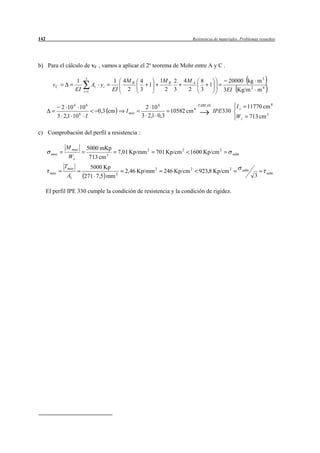 142                                                                           Resistencia de materiales. Problemas resueltos




b) Para el cálculo de vC , vamos a aplicar el 2º teorema de Mohr entre A y C .

                      1    3
                                          1 4M B 4            1M B 2   4M A 8                    20000 kg m 3
        vC                       Ai y i            1                          1
                      EI   i 1            EI 2   3             2 3      2   3                  3EI Kg/m 2 m 4

              2 10 4 10 6                                2 10 4                 TABLAS                Iz     11770 cm 4
                                    0,3 cm      I min             10582 cm 4             IPE 330
             3 2,1 10 6 I                               3 2,1 0,3                                     Wz         713 cm 3

c) Comprobación del perfil a resistencia :

                M max       5000 mKp
        max                                  7,01 Kp/mm 2    701 Kp/cm 2   1600 Kp/cm 2             adm
                 Wz          713 cm 3
               Tmax          5000 Kp
       max                                     2,46 Kp/mm 2     246 Kp/cm 2      923,8 Kp/cm 2             adm
                                                                                                                        adm
                A1         271 7,5 mm 2                                                                            3

      El perfil IPE 330 cumple la condición de resistencia y la condición de rigidez.
 