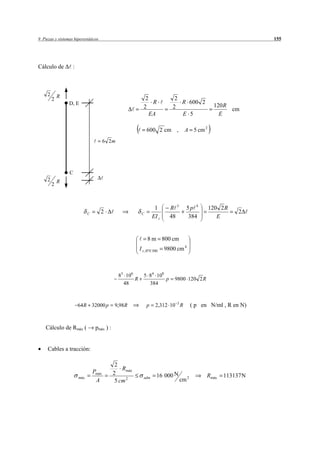 9 Piezas y sistemas hiperestáticos                                                                               155




Cálculo de         :



     2       R
         2                                                    2               2
                 D, E                                            R              R 600 2
                                                             2               2                   120 R
                                                                                                       cm
                                                                EA              E 5                E

                                                               600 2 cm ,           A 5 cm 2
                                        6 2m




                 C
     2       R
         2



                                                                    1       R 3     5p 4       120 2 R
                             C       2                     C                                               2
                                                                   EI z     48       384          E


                                                               8 m 800 cm
                                                          I z , IPN 300   9800 cm 4



                                               83 106        5 84 108
                                                      R               p       9800 120 2 R
                                                 48            384



                       64 R 32000 p          9,98 R            p     2,312 10 3 R        ( p en N/ml , R en N)


    Cálculo de Rmáx (             pmáx ) :


     Cables a tracción:

                                              2
                                                 Rmáx
                                 Pmáx        2                        16 000 N                 Rmáx   113137 N
                       máx
                                  A           5 cm 2
                                                             adm
                                                                                  cm 2
 