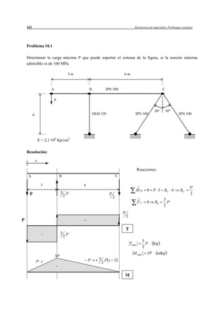 162                                                                            Resistencia de materiales. Problemas resueltos




    Problema 10.1

    Determinar la carga máxima P que puede soportar el sistema de la figura, si la tensión máxima
    admisible es de 160 MPa.

                                     3m                                 6m



                         A                    B         IPN 500                                          C

                             P

                                                                                                   30º       30º
          4                                       HEB 120                          IPN 100                           IPN 100




                  E = 2,1·106 Kp/cm2

    Resolución:

              x

                                                                                       Reacciones:
     A                           B                                  C

                   3                      6
                                                                                                                              P
                                                                                   MB         0    P 3 RC 6            RC
     P                            3 P                       P                                                                 2
                                   2                            2
                                                                                                          3
                                                                                       FV     0    Rb       P
                                                                                                          2
                                                                        P
                                                                            2
P                                         +

                                                                            T
                    -             3 P
                                   2
                                                                                            3
                                                                                Tmáx          P    Kp
                                                                                            2
                                                                                  M máx       3P     mKp
                             3P
                                              P x    3 Px 3
              P x                                     2
                             -

                                                                        M
 