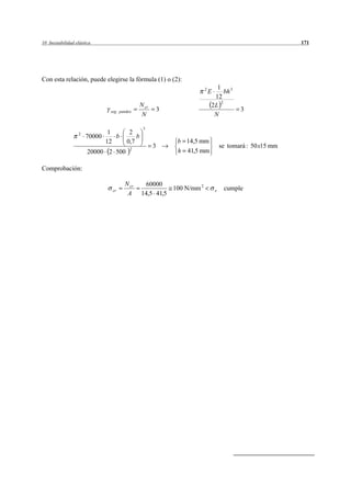 10 Inestabilidad elástica                                                                                  171




Con esta relación, puede elegirse la fórmula (1) o (2):
                                                                       2     1 3
                                                                           E    bh
                                                                            12
                                                N cr                       2L 2
                               seg . pandeo                3                              3
                                                 N                          N

                                                 3
                  2            1         2
                      70000      b          b
                              12        0,7                    b 14,5 mm
                                          2
                                                       3                           se tomará : 50 x15 mm
                       20000 2 500                             h 41,5 mm

Comprobación:

                                       N cr       60000
                                cr                        100 N/mm 2           e    cumple
                                        A       14,5 41,5
 