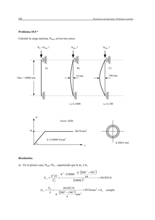 172                                                                                          Resistencia de materiales. Problemas resueltos




 Problema 10.5 *

 Calcular la carga máxima, Nmáx, en los tres casos:


                 Ncr =Nmáx ?                                    Nmáx ?                                      Nmáx ?




                           A)                                             B)                                     C)

                                                                         10 mm                                   100 mm
10m = 10000 mm




                                                              v0=L/1000                                     v0=L/100




                                                Acero S260


            e                                                           260 N/mm2


                            E=210000 N/mm2
                                                                                                                          200x5 mm




 Resolución:

 a) En el primer caso, Nmáx=Ncr , suponiendo que la                            cr        e



                                                  2                             200 2 190 2
                                       2                  210000
                                           EI                                      64
                       N cr                                                                          301952 N
                                       L2p                              10000
                                                                                    2




                                N cr              301952 N
                      cr                              2             2
                                                                                        99 N/mm 2       e     cumple
                                 A              200           190              2
                                                                         mm
                                                          4
 
