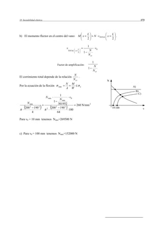 10 Inestabilidad elástica                                                                                     173




                                                                        L                       L
b) El momento flector en el centro del vano: M x                                   N vTOTAL x     .
                                                                        2                       2

                                                                        1
                                               v           L                       v0
                                                   TOTAL x               N
                                                           2        1
                                                                        N cr

                                                                               1
                                       Factor de amplificación:
                                                                                N
                                                                        1
                                                                               N cr
                                                        N
El corrimiento total depende de la relación                 .
                                                       N cr                                N
                                              N      M
Por la ecuación de la flexión           máx                     e                                        A)
                                              A      W
                                                                                                          B)
                                                                                                            C)
                                           1
                              N máx               v0
                                           N máx
                                     1
        N máx                             301952
            2             2
                                                          260 N/mm 2
      200           190        2   200 190 2
                                       2
                                                                                                10 100           v
                                                 100
                4                        64

Para v0 = 10 mm tenemos Nmáx=269500 N



c) Para v0 = 100 mm tenemos Nmáx=152000 N
 