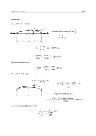 10 Inestabilidad elástica                                                                                                     175




Resolución:

a) Análisis de 1er orden:

                                  M   N v0
                                                          N                                                        L
                                                                           La sección más desfavorable x             :
N                                                                 N                                                2
                            v0                                                            N   N
                                                                                          M   N v0
                     =                =



                                                      N      M
                                              x                        e    235 N/mm 2
                                                      A      W


                                       125000             125000 v 0
                                                                             235 N/mm 2
                                        1206                27840

Despejando el valor de v0:

                                                          125000          27840
                                      v0          235                                  29 mm
                                                           1206          125000

b) Análisis de 2º orden:


                                                       1
                                  M       N                       v0
                                                  1   N N cr                                  N          1      N v0
                                                                                          x                              e
                                                                                              A          N       W
                                                  N                                                1
                                                                                                         N cr
                             v0


                     =                =                                     La carga crítica de Euler, Ncr:

                                                                              2           2
                                                                                  EI          210000 1392000
                                                                  N cr                                             235517 N
                                                                             L2p                  3500
                                                                                                         2



Así, el factor de amplificación vale

                                                      1             1
                                                                                   2,13
                                                       N           125000
                                                  1              1
                                                      N cr           235
 