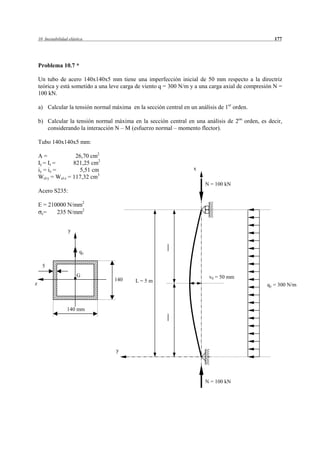 10 Inestabilidad elástica                                                                       177




    Problema 10.7 *

    Un tubo de acero 140x140x5 mm tiene una imperfección inicial de 50 mm respecto a la directriz
    teórica y está sometido a una leve carga de viento q = 300 N/m y a una carga axial de compresión N =
    100 kN.

    a) Calcular la tensión normal máxima en la sección central en un análisis de 1er orden.

    b) Calcular la tensión normal máxima en la sección central en una análisis de 2on orden, es decir,
       considerando la interacción N – M (esfuerzo normal – momento flector).

    Tubo 140x140x5 mm:

    A=               26,70 cm2
    Iy = Iz =       821,25 cm2
    iy = iz =         5,51 cm                                       x
    Wel·y = Wel·z = 117,32 cm3
                                                                         N = 100 kN
    Acero S235:

    E = 210000 N/mm2
     e=    235 N/mm2


                    y


                           qy

      5
                         G                                                v0 = 50 mm
                                   140      L=5m
z                                                                                                qy = 300 N/m



                    140 mm




                                    y




                                                                         N = 100 kN
 