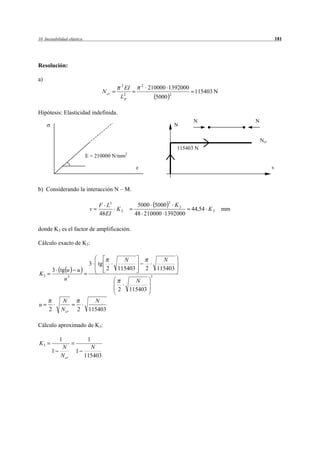 10 Inestabilidad elástica                                                                                              181




Resolución:

a)
                                                2           2
                                                    EI           210000 1392000
                                     N cr                                                115403 N
                                             L2p                        5000
                                                                               2



Hipótesis: Elasticidad indefinida.
                                                                                         N               N
                                                                                   N

                                                                                                             Ncr
                                                                                   115403 N
                                                    2
                            E = 210000 N/mm

                                                                                                                   v



b) Considerando la interacción N – M.

                                                                               3
                                 F L3                     5000 5000 K 3
                             v         K3                                               44,54 K 3   mm
                                 48 EI                   48 210000 1392000

donde K3 es el factor de amplificación.

Cálculo exacto de K3:

                                              N                           N
                             3   tg
          3 tg u      u                2    115403              2       115403
K3
              u3                                          N
                                                                    3


                                            2           115403
             N                 N
u
      2      N cr     2      115403

Cálculo aproximado de K3:

            1                1
K3
            N                 N
       1             1
            N cr            115403
 
