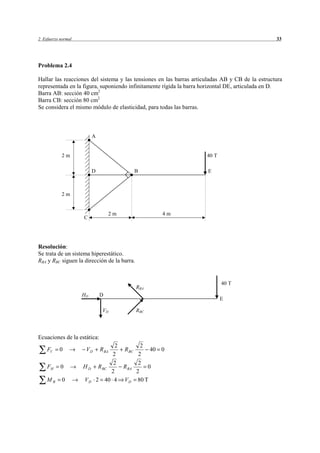2 Esfuerzo normal                                                                                33




Problema 2.4

Hallar las reacciones del sistema y las tensiones en las barras articuladas AB y CB de la estructura
representada en la figura, suponiendo infinitamente rígida la barra horizontal DE, articulada en D.
Barra AB: sección 40 cm2
Barra CB: sección 80 cm2
Se considera el mismo módulo de elasticidad, para todas las barras.



                         A


            2m                                                       40 T

                         D                    B                      E



            2m


                                  2m                   4m
                    C




Resolución:
Se trata de un sistema hiperestático.
RBA y RBC siguen la dirección de la barra.


                                                                            40 T
                                              RBA
                    HD        D
                                                                            E

                               VD             RBC




Ecuaciones de la estática:
                                     2          2
    FV    0          VD       R BA     R BC         40 0
                                   2           2
                                    2          2
    FH     0        HD        R BC     R BA        0
                                   2          2
    MB      0       VD       2 40 4 V D        80 T
 
