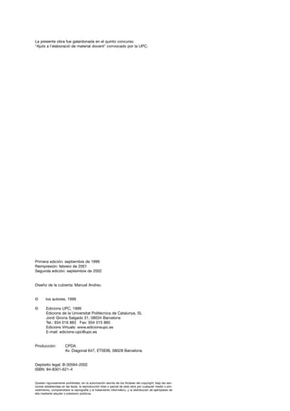 La presente obra fue galardonada en el quinto concurso
"Ajuts a l'elaboració de material docent" convocado por la UPC.




Primera edición: septiembre de 1999
Reimpresión: febrero de 2001
Segunda edición: septeimbre de 2002


Diseño de la cubierta: Manuel Andreu


©       los autores, 1999

©       Edicions UPC, 1999
        Edicions de la Universitat Politècnica de Catalunya, SL
        Jordi Girona Salgado 31, 08034 Barcelona
        Tel.: 934 016 883 Fax: 934 015 885
        Edicions Virtuals: www.edicionsupc.es
        E-mail: edicions-upc@upc.es


Producción:            CPDA
                       Av. Diagonal 647, ETSEIB, 08028 Barcelona


Depósito legal: B-30564-2002
ISBN: 84-8301-621-4


Quedan rigurosamente prohibidas, sin la autorización escrita de los titulares del copyright, bajo las san-
ciones establecidas en las leyes, la reproducción total o parcial de esta obra por cualquier medio o pro-
cedimiento, comprendidos la reprografía y el tratamiento informático, y la distribución de ejemplares de
ella mediante alquiler o préstamo públicos.
 