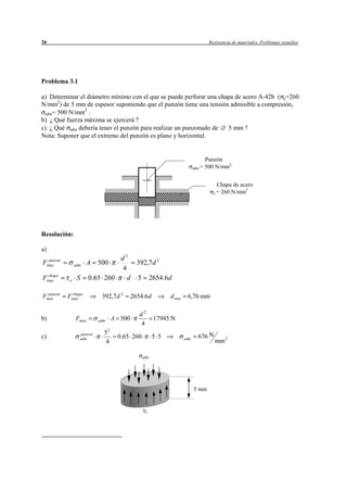 36                                                                            Resistencia de materiales. Problemas resueltos




Problema 3.1

a) Determinar el diámetro mínimo con el que se puede perforar una chapa de acero A-42b ( e=260
N/mm2) de 5 mm de espesor suponiendo que el punzón tiene una tensión admisible a compresión,
                2
 adm= 500 N/mm .
b) ¿ Qué fuerza máxima se ejercerá ?
c) ¿ Qué adm debería tener el punzón para realizar un punzonado de   5 mm ?
Nota: Suponer que el extremo del punzón es plano y horizontal.


                                                                             Punzón
                                                                                     2
                                                                       adm = 500 N/mm



                                                                                  Chapa de acero
                                                                                e = 260 N/mm2




Resolución:

a)
  punzon                       d2
Fmax           adm    A   500      392,7 d 2
                               4
 chapa
Fmax       e    S     0.65 260   d 5 2654.6d

  punzon    chapa
Fmax       Fmax            392,7 d 2     2654.6d         d min    6,76 mm

                                            d2
b)             Fmax       adm    A 500             17945 N
                                            4
                            52
c)               punzon
                                  0.65 260         5 5                   676 N
                 adm
                            4
                                                                 adm
                                                                                 mm 2

                                             adm




                                                                       5 mm


                                              e
 