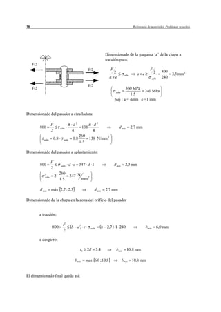 38                                                                                         Resistencia de materiales. Problemas resueltos




                                                                    Dimensionado de la garganta ‘a’ de la chapa a
                                                                    tracción pura:
     F/2
                                                     F/2               F                                F
                                                                        2                                    2      800
                                                                                    adm       a e                          3,3 mm 2
                                                                      a e                                   adm     240

                                                     F/2
     F/2                                                                           360 MPa
                                                                            adm             240 MPa
                                                                                      1 .5
                                                                           p.ej : a = 4mm e =1 mm


Dimensionado del pasador a cizalladura:

                    F                   d2              d2
           800                adm              138                            d min       2.7 mm
                    2                  4               4
                                             260
              adm       0.8     adm    0.8       138 N/mm 2
                                             1.5

Dimensionado del pasador a aplastamiento:

                    F         '
           800                adm     d e 347 d 1                          d min     2,3 mm
                    2
                              260
                        2             347 N
              adm
                              1.5              mm 2

           d min    máx 2,7 ; 2,3                          d min     2,7 mm

Dimensionado de la chapa en la zona del orificio del pasador


           a tracción:

                                F
                    800                b d e          adm          b 2,7 1 240                       bmin         6,0 mm
                                2

           a desgarro:

                                             t1   2d        5 .4            bmin      10.8 mm

                                        bmin      max 6,0 ; 10,8                   bmin   10,8 mm


El dimensionado final queda así:
 