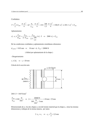 3 Esfuerzo de cizalladura pural                                                                                             41




Cizalladura:

                             2                            2                      2
      F                 d1                           d1              240    d1
T            adm
                                             e
                                                               0.8                    100,55 d 12       201.1 d1 2   Fmax
      2                 4                   seg      4               1.5    4

Aplastamiento:

            Fmax         Fmax                Fmax
d 1 e1                                                    d1 5         2000 d 1       Fmax
                                               240
             adm                 adm       2.5
                                               1.5

De las condiciones cizalladura y aplastamiento simultáneas obtenemos:

d1,optimo = 9.95 mm                    10 mm = d1 Fmax = 20000 N

                          ( fallará por aplastamiento de la chapa )

- Desgarramiento

t1   2d 1          t1     20 mm

Cálculo de la sección neta
                                                                       t1=2d=20 mm




                         Fmax
                                                                                        10 mm       b
                        20000 N




260/1.5 = 160 N/mm2

 Fmax            N                             20000 N
          160                          b                  10 mm = 35 mm
 Aneta          mm 2                             N
                                           160       5 mm
                                               mm 2

Dimensionado de e2: las dos chapas e2 son del mismo material que la chapa e1 , tiene las mismas
dimensiones y trabajan de la misma manera, por tanto:

                                                                            e1
                                                  2 e2        e1       e2            2,5 mm
                                                                            2
 