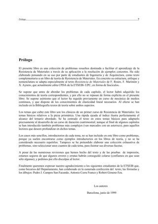Prólogo                                                                                             7




Prólogo

El presente libro es una colección de problemas resueltos destinada a facilitar el aprendizaje de la
Resistencia de Materiales a través de su aplicación a la resolución de ejemplos concretos. Ha sido
elaborado pensando en su uso por parte de estudiantes de Ingeniería y de Arquitectura, como texto
complementario a un libro de teoría de Resistencia de Materiales. En concreto su estructura, enfoque y
nomenclatura se adapta especialmente al texto Resistencia de Materiales de F. Roure, F. Marimón y
X. Ayneto, que actualmente edita CPDA de la ETSEIB- UPC, en forma de fascículos.

Se supone que antes de abordar los problemas de cada capítulo, el lector habrá adquirido los
conocimientos de teoría correspondientes, y por ello no se repasan de forma explícita en el presente
libro. Se supone asimismo que el lector ha seguido previamente un curso de mecánica de medios
continuos, y que dispone de los conocimientos de elasticidad lineal necesarios. Al efecto se han
incluido en la Bibliografía textos de teoría sobre ambos aspectos.

Los temas que cubre este libro son los clásicos de un primer curso de Resistencia de Materiales: los
temas básicos relativos a la pieza prismática. Una rápida ojeada al índice ilustra perfectamente el
alcance del temario abordado. Se ha centrado el texto en estos temas básicos para adaptarlo
precisamente al desarrollo de un curso de duración cuatrimestral; aunque al final de algunos capítulos
se han introducido también problemas más complejos (van marcados con un asterisco), para aquellos
lectores que deseen profundizar en dichos temas.

Los casos más sencillos, introductorios de cada tema, no se han incluido en este libro como problemas,
porque ya suelen encontrarse como ejemplos introductorios en los libros de teoría, y no se ha
considerado necesario repetirlos. Tampoco se ha pretendido elaborar una colección exhaustiva de
problemas, sino seleccionar unos cuantos de cada tema, para ilustrar sus diversas facetas.

A pesar de las numerosas revisiones que hemos hecho del texto y de las pruebas de impresión,
estamos seguros de que algunos errores y erratas habrán conseguido colarse (confiamos en que sean
sólo algunas), y pedimos por ello disculpas al lector.

Finalmente queremos expresar nuestro agradecimiento a los siguientes estudiantes de la ETSEIB que,
como becarios del Departamento, han colaborado en la esmerada confección del texto, las fórmulas y
los dibujos: Pedro J. Campos San Facundo, Antonio Cerra Franco y Robert Gimeno Feu.



                                                               Los autores

                                                         Barcelona, junio de 1999
 