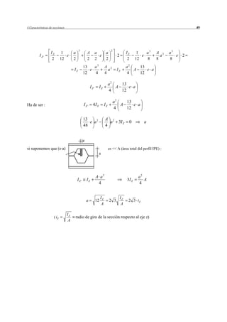 4 Características de secciones                                                                                                    49




                                           3                                     2
                   IZ        1        a              A          a          a                   IZ      1   a3   A 2    a3
          IZ'                  e                                  e                   2                  e        a       e   2
                    2       12        2              2          2          2                    2     12   8    8      8
                                                 13   a3                  A 2                  a2   13
                                      IZ            e                       a         IZ          A    e a
                                                 12   4                   4                    4    12

                                                                               a2   13
                                                         IZ '     IZ              A    e a
                                                                               4    12

                                                                                     a2   13
Ha de ser :                                      IZ'       4I Z           IZ            A    e a
                                                                                     4    12

                                                 13                       A 2
                                                    e a3                    a 3I Z              0         a
                                                 48                       4


                                                 e

si suponemos que (e·a)                                                         es << A (área total del perfil IPE) :
                                                                  a




                                                                A a2                                   a2
                                          IZ '       IZ                                        3I Z       A
                                                                 4                                     4


                                                                     IZ                   IZ
                                                     a          12             2 3              2 3 iZ
                                                                     A                    A

                                 IZ
                     ( iZ             radio de giro de la sección respecto al eje z)
                                 A
 