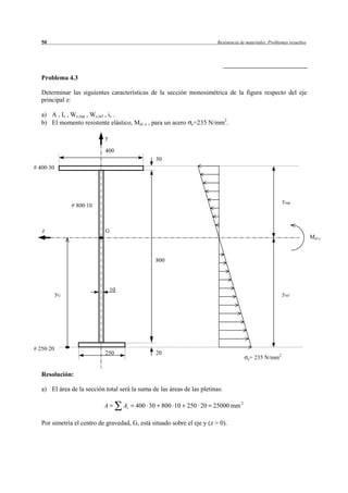 50                                                                     Resistencia de materiales. Problemas resueltos




   Problema 4.3

   Determinar las siguientes características de la sección monosimétrica de la figura respecto del eje
   principal z:

   a) A , Iz , Wz,sup , Wz,inf , iz .
   b) El momento resistente elástico, Mel. z , para un acero   e=235   N/mm2.

                            y

                            400
                                                 30
# 400·30




                                                                                                           ysup
                # 800·10



   z                        G
                                                                                                                           Mel.z



                                                 800




                                10
           yG                                                                                              yinf




# 250·20
                            250                  20
                                                                                         e=   235 N/mm2

   Resolución:

   a) El área de la sección total será la suma de las áreas de las pletinas:

                            A        Ai   400 30 800 10 250 20 25000 mm 2

   Por simetría el centro de gravedad, G, está situado sobre el eje y (z = 0).
 