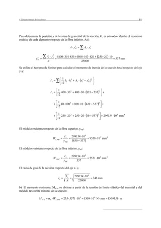 4 Características de secciones                                                                                           51




Para determinar la posición y del centro de gravedad de la sección, G, es cómodo calcular el momento
estático de cada elemento respecto de la fibra inferior. Así:

                                                                A yG          Ai y i

                                   Ai y i         400 30 835            800 10 420            250 20 10
                   yG                                                                                         537 mm
                                   A                                      25000

Se utiliza el teorema de Steiner para calcular el momento de inercia de la sección total respecto del eje
y-y:

                                                        1                              2
                                       Iz                 bi hi3   Ai    yi     yG
                                                       12

                                                  1                                               2
                                       Iz           400 30 3       400 30 835 537
                                                 12

                                                  1                                           2
                                                    10 800 3       800 10 420 537
                                                 12

                                                  1                                           2
                                                    250 20 3       250 20 10 537                      299154 10 4 mm 4
                                                 12


El módulo resistente respecto de la fibra superior, ysup:

                                                         Iz     299154 10 4
                                            W z ,sup                                 9558 10 3 mm 3
                                                        y sup    850 537

El módulo resistente respecto de la fibra inferior, yinf:

                                                         Iz     299154 10 4
                                            W z ,inf                              5571 10 3 mm 3
                                                        y inf      537

El radio de giro de la sección respecto del eje z, iz:

                                                           Iz      299154 10 4
                                                  iz                                       346 mm
                                                           A          25000

b) El momento resistente, Mel.z, se obtiene a partir de la tensión de límite elástico del material y del
módulo resistente mínimo de la sección:

                        M el . z       e    W z ,min    235 5571 10 3         1309 10 6 N mm 1309 kN m
 