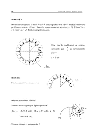 56                                                                Resistencia de materiales. Problemas resueltos




Problema 5.2

Dimensionar un segmento de pistón de radio R para que pueda ejercer sobre la pared del cilindro una
presión uniforme de 0,19 N/mm2 , sin que las tensiones superen el valor de max= 261,5 N/mm2 ( e =
340 N/mm2 , se = 1,3) (Fundición de grafito nodular).




                                                           Nota: Usar la simplificación de simetría,
                             R
                                                                             h
                                                           suponiendo que         es suficientemente
                                                                             R
                                                           pequeño.

                                                           R = 40 mm



                                               h
                                                       b




Resolución:
                                                                                               voladizo
Por razones de simetría consideramos:                                      R




Diagrama de momentos flectores :

Momento producido por dp en el punto genérico C                                               C          p

                                                                                                                   R·d
                                          2
dM c   b p R d       R sen    c    p b R sen       c        d
                                                                                               C                   dp

              (dp = p · R · d )
                                                                       B                O                    A


Momento total para el punto genérico C:
 