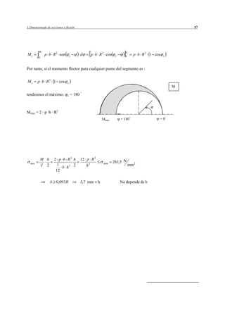 5 Dimensionado de secciones o flexión                                                                   57




             c
                 p b R 2 sen                    p b R 2 cos                     p b R 2 1 cos
                                                                            c
Mc                                 c       d                      c     0                       c
         0



Por tanto, si el momento flector para cualquier punto del segmento es :


Mc      p b R 2 1 cos          c
                                                                                                    M

tendremos el máximo:           c   = 180



Mmax = 2 · p ·b · R2
                                                          Mmax        = 180                 ==180
                                                                                               0




          M h         2 p b R2 h           12 p R 2
                                                                 261,5 N
  max
          I 2           1                     h2
                                                          adm
                                                                            mm 2
                          b h3 2
                       12

                   h 0,093R                3,7 mm     h               No depende de b
 
