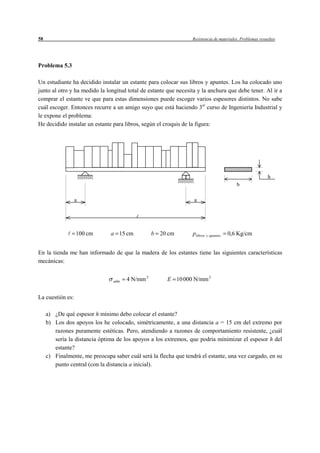 58                                                               Resistencia de materiales. Problemas resueltos




Problema 5.3

Un estudiante ha decidido instalar un estante para colocar sus libros y apuntes. Los ha colocado uno
junto al otro y ha medido la longitud total de estante que necesita y la anchura que debe tener. Al ir a
comprar el estante ve que para estas dimensiones puede escoger varios espesores distintos. No sabe
cuál escoger. Entonces recurre a un amigo suyo que está haciendo 3er curso de Ingeniería Industrial y
le expone el problema:
He decidido instalar un estante para libros, según el croquis de la figura:




                                                                                                          h
                                                                                         b

                  a                                               a




                  100 cm        a 15 cm           b 20 cm        p libros y apuntes   0,6 Kg/cm


En la tienda me han informado de que la madera de los estantes tiene las siguientes características
mecánicas:


                                 adm   4 N/mm 2        E 10 000 N/mm 2


La cuestión es:

     a) ¿De qué espesor h mínimo debo colocar el estante?
     b) Los dos apoyos los he colocado, simétricamente, a una distancia a = 15 cm del extremo por
        razones puramente estéticas. Pero, atendiendo a razones de comportamiento resistente, ¿cuál
        sería la distancia óptima de los apoyos a los extremos, que podría minimizar el espesor h del
        estante?
     c) Finalmente, me preocupa saber cuál será la flecha que tendrá el estante, una vez cargado, en su
        punto central (con la distancia a inicial).
 