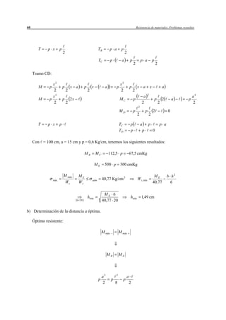 60                                                                                                        Resistencia de materiales. Problemas resueltos




        T     p x        p                                       TB        p a        p
                             2                                                             2
                                                                 TC          p         a          p            p a             p
                                                                                                      2                            2

     Tramo CD:

                 x2                                                                   x2
        M      p             p        x   a        p       x           a         p                p       x     a          x               a
                 2               2                     2                              2               2
                                                                                                                       2
                 x2                                                                                             a                                          a2
        M      p             p       2x                                              MC               p                            p       2       a   p
                 2               2                                                                             2                       2                   2
                                                                                                           2
                                                                                     MD               p             p          2               0
                                                                                                          2             2

        T     p x        p                                                           TC           p            a p                     p a
                                                                                     TD           p             p  0

     Con = 100 cm, a = 15 cm y p = 0,6 Kg/cm, tenemos los siguientes resultados:

                                                   MB          MC          112,5 p                67,5 cmKg

                                                               ME     500 p 300 cmKg

                             M máx            ME                                                                                ME             b h2
                   máx                                     adm       40,77 Kg/cm 2                         W z , mín
                                 Wz           Wz                                                                               40.77             6

                                                                      ME 6
                                                       hmín                                       hmín         1,49 cm
                                          b 20                       40,77 20

b) Determinación de la distancia a óptima.

     Óptimo resistente:

                                                                     M máx           M máx




                                                                          MB         ME




                                                                     a2          2
                                                                                              a
                                                                 p           p            p
                                                                     2           8                2
 