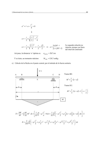 5 Dimensionado de secciones o flexión                                                                                                                               61




                                            2
                     a2        a                    0
                                        4



                                                2            2
                     a
                           2            2                4


                                        2       2
                                                                           2                         0,207                      La segunda solución no
                     a                                                                      a                                   interesa, porque cae fuera
                           2                4                    2        2                            1,207
                                                                                                                                del intervalo analizado

    Así pues, la distancia ‘a’ óptima es:                                      a óptima     20,7 cm

    Y se tiene, un momento máximo:                                             M máx       128,7 cmKg

c) Cálculo de la flecha en el punto central, por el método de la fuerza unitaria.



                                                                     F=1

     A               B                                                                           C             D             Tramo BE:

                                                         E
                                                                                                                                            1
                                                                                                                                    M             x   a
                                                                                                                                            2

                                                                                                                             Tramo EC:
             a                                                                                            a

                                                                                                                                             1
                                                                                                                                    M             x   a    1    x
                                                                                                                                             2                      a
         x

                                                                                                                        M’
                                                             +




                 W        M                             1        a            x2                1                  x2                        1
                             M          dx                                p      0 dx                 2        p            p       x   a      x      a    dx   2
                 F        EI                            EI       o            a                 EI   a             2            2            2


                            2                       x3                                     a             a 2            a       x           a2
                                    2           p                p        x2      p          x       p     x       p                    p             dx
                          2 EI     a                2                 2                   2              2                  2                 2
 