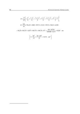 62                                                      Resistencia de materiales. Problemas resueltos




            P     x4        x3      a x2    a x3    a       x2    a2       x   2

            EI    8        6         4       6          4              2       a


            0,6
                ( 781,25 2083 937,5 312,5 937,5 562,5 6,328
            EI

                                                      0,6 24724
     56,25 84,375 8,437 84,375 168,75) 10 3                                0,265 cm
                                                    100 000 5,513

                             bh 3   20 1,49 3
                       I                        5,513 cm 4
                             12        12
 