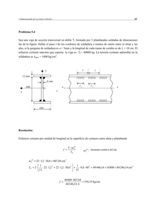 5 Dimensionado de secciones o flexión                                                                             63




Problema 5.4

Sea una viga de sección transversal en doble T, formada por 3 platabandas soldadas de dimensiones
las de la figura. Hallar el paso l de los cordones de soldadura a tramos de unión entre el alma y las
alas, si la garganta de soldadura es a= 5mm y la longitud de cada tramo de cordón es de ls = 10 cm. El
esfuerzo cortante máximo que soporta la viga es Ty= 40000 kg. La tensión cortante admisible en la
soldadura es adms = 1000 kg/cm2.



                              y

      12 mm
                                  6 mm

        600                   G                  x                  s           s                         x
  z                                      z




                        220




Resolución:

Esfuerzo cortante por unidad de longitud en la superficie de contacto entre alma y platabanda


                                                       T mZ 1
                                                            A
                                                 f                      mzA1 : momento estático del ala
                                                         IZ

            A
           mZ 1       22 1,2 30,6 807,84 cm 3
                         1                                       1
           IZ     2        22 1,2 3      22 1,2 30,6 2             0,6 60 3     49 446,14 10 800 60 246,14 cm 4
                        12                                      12


                                                     40 000 807,84
                                             f                          536,35 kg/cm
                                                      60 246,14 6
 