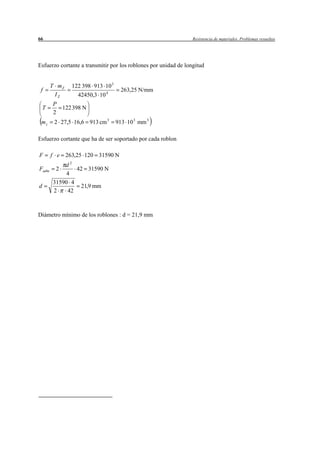 66                                                               Resistencia de materiales. Problemas resueltos




Esfuerzo cortante a transmitir por los roblones por unidad de longitud


        T mZ   122 398 913 10 3
 f                                  263,25 N/mm
         IZ      42450,3 10 4
        P
    T     122 398 N
        2
 mz      2 27,5 16,6 913 cm 3     913 10 3 mm 3

Esfuerzo cortante que ha de ser soportado por cada roblon

F       f e 263,25 120 31590 N
            d2
Fadm     2      42 31590 N
             4
        31590 4
d                21,9 mm
        2    42



Diámetro mínimo de los roblones : d = 21,9 mm
 