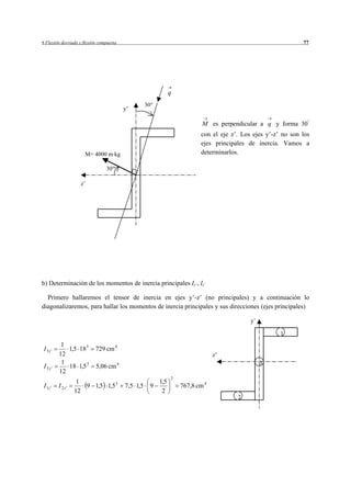 6 Flexión desviada y flexión compuesta                                                                          77




                                                                q
                                                       30
                                             y’

                                                                            M es perpendicular a q y forma 30
                                                                           con el eje z’. Los ejes y’-z’ no son los
                                                                           ejes principales de inercia. Vamos a
                      M= 4000 m kg                                         determinarlos.

                                30

                    z’




b) Determinación de los momentos de inercia principales Iy’, Iz’

  Primero hallaremos el tensor de inercia en ejes y’-z’ (no principales) y a continuación lo
diagonalizaremos, para hallar los momentos de inercia principales y sus direcciones (ejes principales)

                                                                                             y’

                                                                                                        1
           1
 I 3z'       1,5 18 3      729 cm 4
          12                                                                     z’
           1                                                                                      3
 I 3 y'      18 1,5 3      5,06 cm       4
          12
                                                                2
                   1                                      1,5
 I 1z '   I 2z'      9 1,5 1,5 3             7,5 1,5    9           767,8 cm 4
                  12                                       2
                                                                                        2
 