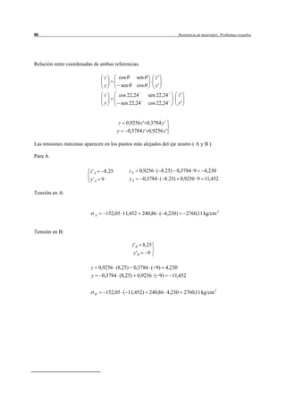 80                                                                              Resistencia de materiales. Problemas resueltos




Relación entre coordenadas de ambas referencias.

                                    z      cos            sen       z'
                                    y          sen        cos       y'
                                    z      cos 22,24            sen 22,24       z'
                                    y       sen 22,24           cos 22,24       y'


                                           z     0,9256 z ' 0,3784 y '
                                           y     0,3784 z ' 0,9256 y '

Las tensiones máximas aparecen en los puntos más alejados del eje neutro ( A y B )

Para A

                          z'A       8.25             zA      0,9256 ( 8.25) 0,3784 9            4,230
                          y'A 9                      yA       0,3784 ( 8.25) 0,9256 9 11,452

Tensión en A:



                              A     152,05 11,452             240,86 ( 4,230)        2760,11 kg/cm 2


Tensión en B:

                                                      z 'B 8,25
                                                      y 'B      9

                          z       0,9256 (8,25) 0,3784 ( 9) 4,230
                          y        0,3784 (8,25)          0,9256 ( 9)       11,452


                              B     152,05 ( 11,452)             240,86 4,230 2760,11 kg/cm 2
 