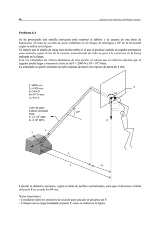 86                                                                  Resistencia de materiales. Problemas resueltos




Problema 6.4

Se ha proyectado una sencilla estructura para soportar el tablero y la canasta de una pista de
baloncesto. Se trata de un tubo de acero embebido en un bloque de hormigón a 45º de la horizontal
según se indica en la figura.
Se supone que el estado de carga más desfavorable es el que se produce cuando un jugador permanece
unos instantes sujeto al aro de la canasta, transmitiendo así todo su peso a la estructura en la forma
indicada en la figura.
Una vez estudiados los efectos dinámicos de esta acción, se estima que el esfuerzo máximo que el
jugador puede llegar a transmitir al aro es de F = 2000 N y M = 106 Nmm.
La estructura se quiere construir en tubo redondo de acero con espesor de pared de 4 mm.




        L=4000 mm
        L0=1000 mm                                                                                        P
        F=2000 N
        M=106 N·mm                                                                  M
        A1=0,5 A


        Tubo de acero.
        Espesor de pared:                       45º
        4mm
        E=2,1·105 MPa
        G=8·104 MPA                                                        F


                      x
             y




         z
                                         L1



                                           L                         L0




Calcular el diámetro necesario, según la tabla de perfiles normalizados, para que el descenso vertical
del punto P no exceda los 80 mm.

Notas importantes:
- Considerar todos los esfuerzos de sección para calcular el descenso de P.
- Trabajar con la carga trasladada al punto P, como se indica en la figura.
 