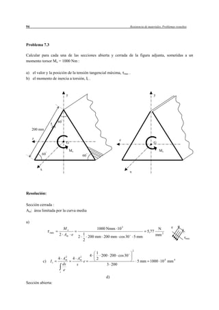 94                                                                       Resistencia de materiales. Problemas resueltos




Problema 7.3

Calcular para cada una de las secciones abierta y cerrada de la figura adjunta, sometidas a un
momento torsor Mx = 1000 Nm :

a) el valor y la posición de la tensión tangencial máxima,         max   .
b) el momento de inercia a torsión, It .



                             y                                                              y




                        60
                  5
     200 mm

     z                                                        z
                             G                                                              G

                                 Mx                                                             Mx
          60                              60


         x
                                                                         x




Resolución:

Sección cerrada :
Am: área limitada por la curva media

a)
                          Mx                       1000 Nmm 10 3                              N           e
                  máx                                                                 5,77
                        2 Am e            1                                                  mm 2
                                      2     200 mm 200 mm cos 30             5 mm                                     max
                                          2

                                                                             2
                                                   1
                             2        2        4     200 200 cos 30
                        4 Am      4 Am             2
             c)   It                    e                                        5 mm 1000 10 4 mm 4
                           ds       s                   3 200
                         s
                           e
                                                       d)
Sección abierta:
 