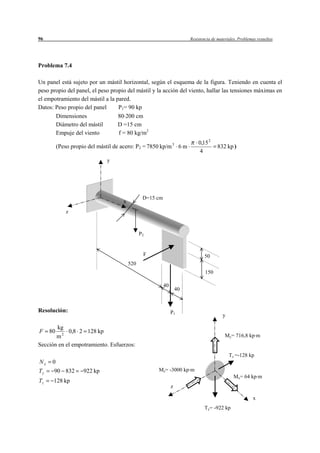 96                                                                      Resistencia de materiales. Problemas resueltos




Problema 7.4

Un panel está sujeto por un mástil horizontal, según el esquema de la figura. Teniendo en cuenta el
peso propio del panel, el peso propio del mástil y la acción del viento, hallar las tensiones máximas en
el empotramiento del mástil a la pared.
Datos: Peso propio del panel      P1= 90 kp
       Dimensiones                80 200 cm
       Diámetro del mástil        D =15 cm
       Empuje del viento          f = 80 kg/m2
                                                                            0,15 2
          (Peso propio del mástil de acero: P2 = 7850 kp/m 3 6 m                       832 kp )
                                                                            4
                               y




                                                D=15 cm
                                     x
               z



                                               P2


                                                F                              50
                                         520
                                                                                150

                                                          40
                                                                   40



Resolución:                                                    P1
                                                                                          y

          kg
F    80     0,8 2 128 kp
       m2                                                                                  My= 716,8 kp m
Sección en el empotramiento. Esfuerzos:
                                                                                              Tz =-128 kp
Nx    0
Ty    90 832         922 kp                          Mz= -3000 kp m
                                                                                                Mx= 64 kp m
Tz    128 kp
                                                               z

                                                                                                           x
                                                                               Ty= -922 kp
 