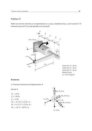 7 Torsión y esfuerzos combinados                                                                                         99




Problema 7.5

Hallar las tensiones máximas en el empotramiento A y el giro, alrededor del eje x, de la sección E. El
momento torsor de 8 Tn m está aplicado en la sección B.

                                                        A
                                                    y                B
                                                            1m             C
                                                                      1m             D
                                   M= 8 Tn m                                                  E
                                                                           1m
                                                                                     1m


                             z                                   x
                                                                                         x



                                        10 Tn
                           5 Tn




                                                                 2m
                                                F                                                  Tramo AC: = 40 cm
                                 4 Tn
                                                                                                   Tramo CE: = 10 cm
                                                                                                   Tramo DF: = 10 cm
                                                                                                   Material: acero
                                                                                                   G = 8,4 105 kgf/cm2


Resolución:

a) Tensiones máximas en el empotramiento A
                                                                               y
Sección A
                                                                                      My=22 Tn m
Nx       5 Tn
Ty      10 Tn                                                                                     Mz=30 Tn m

Tz      4 Tn                                                     Tz=4 Tn
                                                                                         Nx=5 Tn
Mx        8 10 2 12 Tn m                                                                      Mt=Mx=12 Tn m
My      4 3 5 2 22 Tn m                                           z
Mz        10 3       30 Tn m                                                                         x

                                                                                   Ty=10 Tn
 