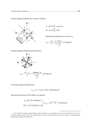 7 Torsión y esfuerzos combinados                                                                                              101




Tensión tangencial debida a los esfuerzos cortantes:

                                   y

                                                                   T       42   10 2 10,77 Tn
                            Q
                                                                                 10
                                                                          arctan     68,2
      z                                    4                                      4

                                                                   Distribución parabólica de con una             max
                                                T

                                   10
                                                                            4T      4 10770
                                                                    max                           11,43 kp/cm 2
                                                                            3 A     3   40 2
                                                                                        4

Tensión tangencial debida al momento torsor
                                     y

                        B                max




            z
                    A



                            M x rmax           1200000 20
                  max                                          95,49 kp/cm 2
                               Io                   40 4
                                                   32



La tensión tangencial máxima total


                                               max   A   11,43 95,49 106,92 kp/cm 2


Aplicación del criterio de Von Mises en el punto P


                            max    N, M          596 kp/cm 2
                                                                                2       2
                                                                  equiv             3       618,5 kp/cm 2
                            M x ,T       95,49 kp/cm 2 (1)



    (1) En el punto P la tensión cortante debida al esfuerzo cortante T no es exactamente 0, pues es 0 en el punto Q, pero Q y P no
coinciden, ya que los ángulos y no son complementarios. Pero como están muy próximos, y por tanto debido a T será muy pequeño,
puede despreciarse frente a la debida a Mx.
 